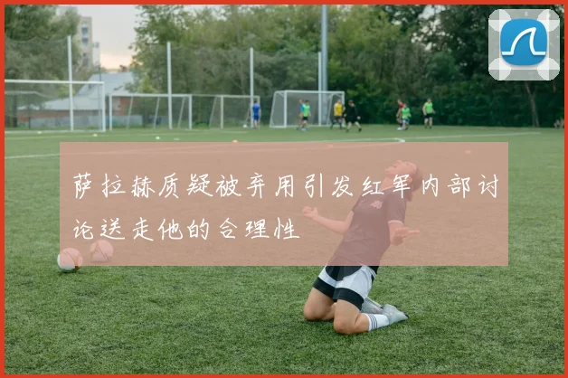 萨拉赫质疑被弃用引发红军内部讨论送走他的合理性