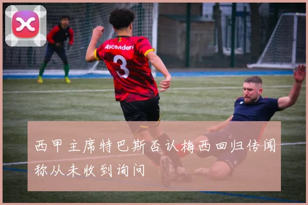 西甲主席特巴斯否认梅西回归传闻称从未收到询问