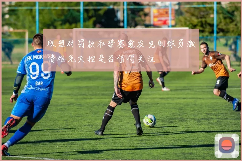 联盟对罚款和禁赛愈发克制球员激情难免失控是否值得关注