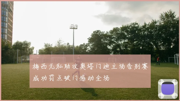 梅西无私助攻奥塔门迪主场告别赛成功罚点破门感动全场