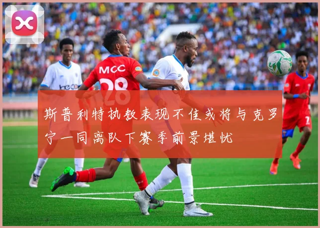 斯普利特执教表现不佳或将与克罗宁一同离队下赛季前景堪忧