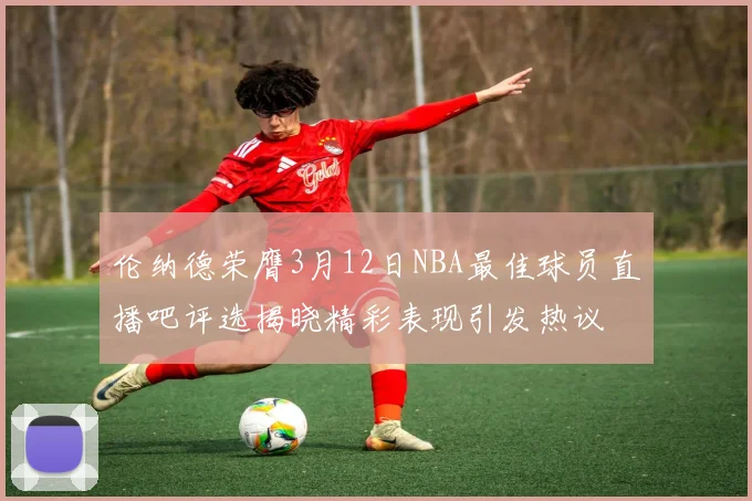伦纳德荣膺3月12日NBA最佳球员直播吧评选揭晓精彩表现引发热议