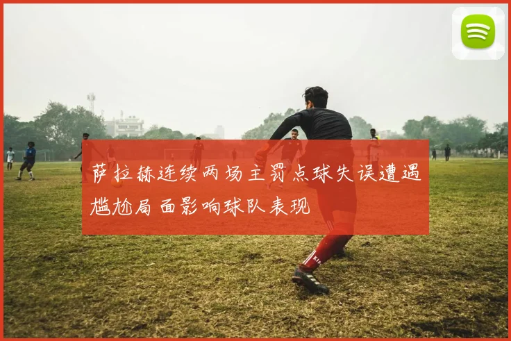 萨拉赫连续两场主罚点球失误遭遇尴尬局面影响球队表现